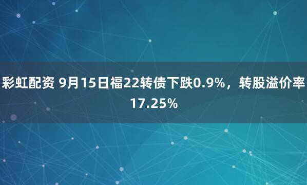 彩虹配资 9月15日福22转债下跌0.9%，转股溢价率17.25%