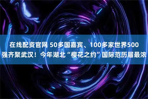 在线配资官网 50多国嘉宾、100多家世界500强齐聚武汉！今年湖北“樱花之约”国际范历届最浓