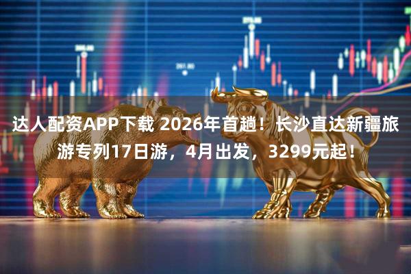 达人配资APP下载 2026年首趟！长沙直达新疆旅游专列17日游，4月出发，3299元起！