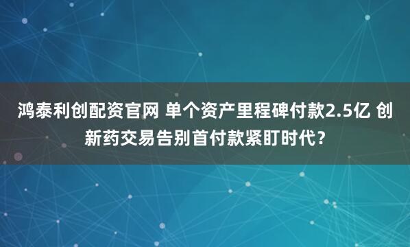 鸿泰利创配资官网 单个资产里程碑付款2.5亿 创新药交易告别首付款紧盯时代？