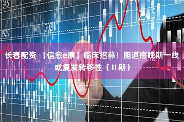 长春配资 【信愈e康】临床招募！胆道癌晚期一线或复发转移性（Ⅱ期）