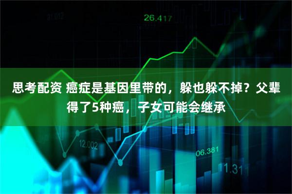 思考配资 癌症是基因里带的，躲也躲不掉？父辈得了5种癌，子女可能会继承