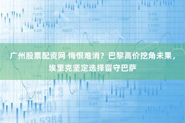 广州股票配资网 悔恨难消？巴黎高价挖角未果，埃里克坚定选择留守巴萨