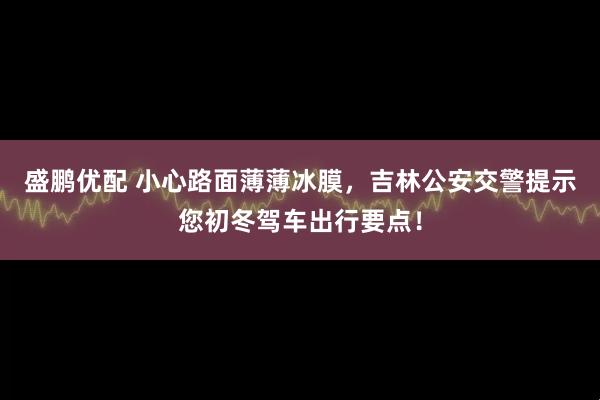 盛鹏优配 小心路面薄薄冰膜，吉林公安交警提示您初冬驾车出行要点！
