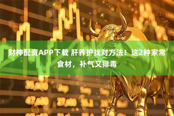财神配资APP下载 肝养护找对方法！这2种家常食材，补气又排毒