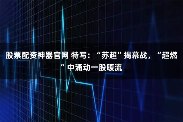 股票配资神器官网 特写：“苏超”揭幕战，“超燃”中涌动一股暖流