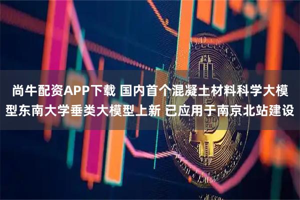 尚牛配资APP下载 国内首个混凝土材料科学大模型东南大学垂类大模型上新 已应用于南京北站建设