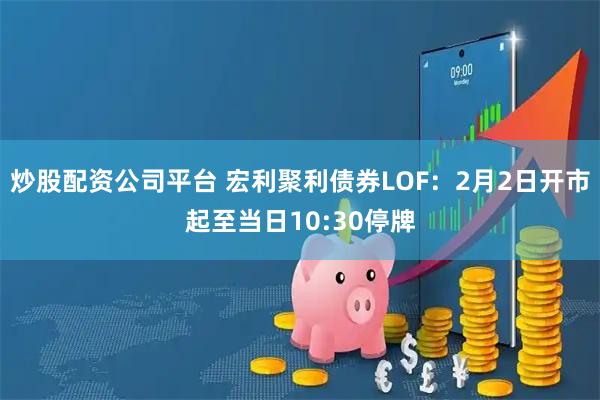 炒股配资公司平台 宏利聚利债券LOF：2月2日开市起至当日10:30停牌