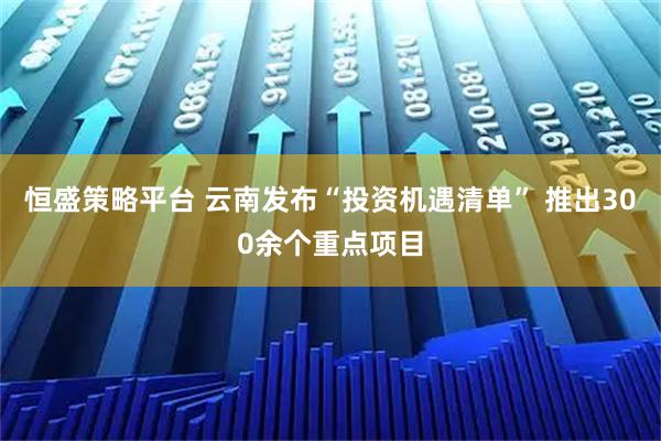 恒盛策略平台 云南发布“投资机遇清单” 推出300余个重点项目